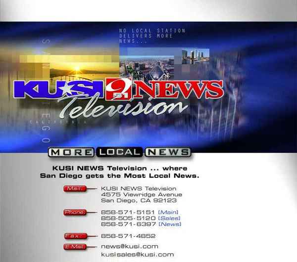 KUSI TV logo
4574 Viewridge Avenue
San Diego, CA 92123

858-571-5151 (Main)
858-505-5120 (Sales)
858-571-6397 (News)
858-571-4852 (Fax)

news@kusi.com (E-Mail)